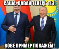 саша, давай теперь ты! вове пример покажем!