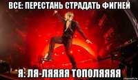 все: перестань страдать фигней я: ля-ляяяя тополяяяя