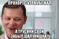 прохор! с утра убежал а трусики свои забыл,шалунишка !