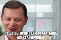  ну шо вы,прямо ей-богу,татьяна александровна!