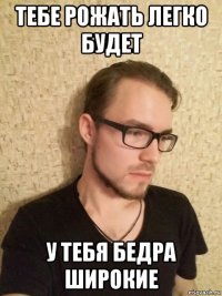 тебе рожать легко будет у тебя бедра широкие
