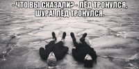 - что вы сказали? - лёд тронулся, шура! лёд тронулся. 
