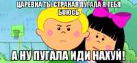царевна ты страная пугала я тебя боюсь а ну пугала иди нахуй!