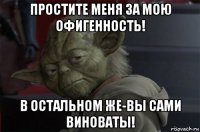 простите меня за мою офигенность! в остальном же-вы сами виноваты!
