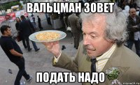вальцман зовет подать надо