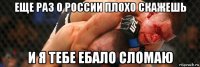 еще раз о россии плохо скажешь и я тебе ебало сломаю