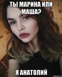 ты марина или маша? я анатолий