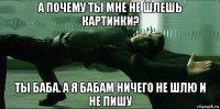 а почему ты мне не шлешь картинки? ты баба. а я бабам ничего не шлю и не пишу