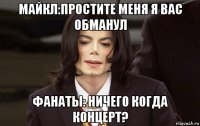 майкл:простите меня я вас обманул фанаты: ничего когда концерт?