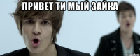 привет ти мый зайка 
