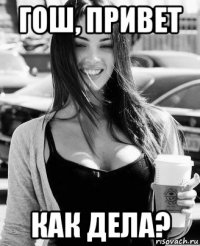 гош, привет как дела?