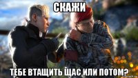 скажи тебе втащить щас или потом?