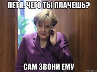петя, чего ты плачешь? сам звони ему