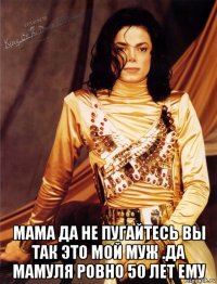  мама да не пугайтесь вы так это мой муж .да мамуля ровно 50 лет ему