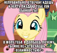 неправильно. отвечай! идешь к черту. пиздаха тебе. хуй ебаная. ты! в жопу тебя. я долбоеб. почему ты мне не# отвечаешь --- ×взаимностью?×
