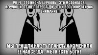 wi-fi - это икона, церковь - это mcdonalds, верующие те же потребл*ди, что и весь мир сейчас ... внимание!!! мы пришли на эту планету и изменили её навсегда - мы и есть боги!
