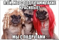 я:ой, мы с подругами такие красивые! мы с подругами :