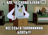 алё, чё снова бухой? нее ссы в тапкииииии блять!!!