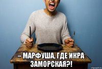  – марфуша, где икра заморская?!