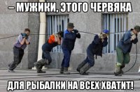 – мужики, этого червяка для рыбалки на всех хватит!