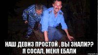  наш девиз простой , вы знали?? я сосал, меня ебали