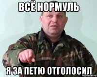 всё нормуль я за петю отголосил