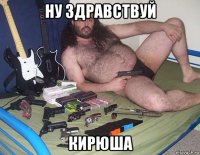 ну здравствуй кирюша