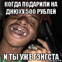 когда подарили на днюху 500 рублей и ты уже гэнгста