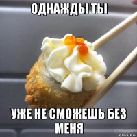 однажды ты уже не сможешь без меня