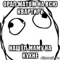 орал матом на всю квартиру нашёл маму на кухне