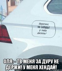  оля: - тв меня за дуру не держи! у меня хендай!