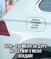  оля: - ты меня за дуру не держи! у меня хендай!