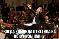  когда команда ответила на всю музыкалку.