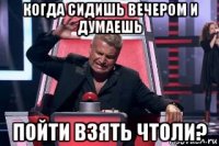 когда сидишь вечером и думаешь пойти взять чтоли?