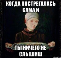 когда пострегалась сама и ты ничего не слышиш
