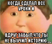 когда сделал все уроки и вдруг забыл,что ты не выучил историю.