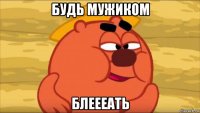 будь мужиком блеееать