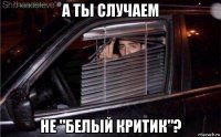 а ты случаем не "белый критик"?