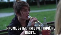  кроме бутылки в рот ничё не лезет...