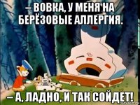– вовка, у меня на берёзовые аллергия. – а, ладно, и так сойдет!