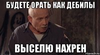 будете орать как дебилы выселю нахрен