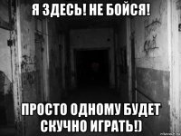 я здесь! не бойся! просто одному будет скучно играть!)
