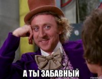  а ты забавный