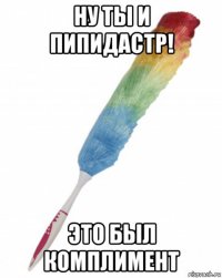 ну ты и пипидастр! это был комплимент
