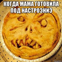 когда мама готовила под настроэниэ 