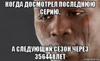 когда досмотрел последнюю серию, а следующий сезон через 356448лет