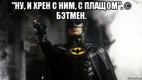 "ну, и хрен с ним, с плащом". © бэтмен. 