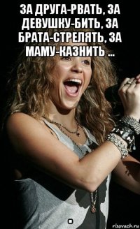за друга-рвать, за девушку-бить, за брата-стрелять, за маму-казнить ... .