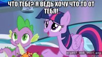 что тебе? я ведь хочу что то от тебя! 