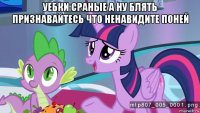 уебки сраные а ну блять признавайтесь что ненавидите поней 